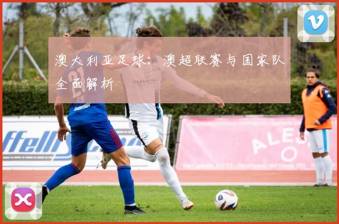 澳大利亚足球:澳超联赛与国家队全面解析