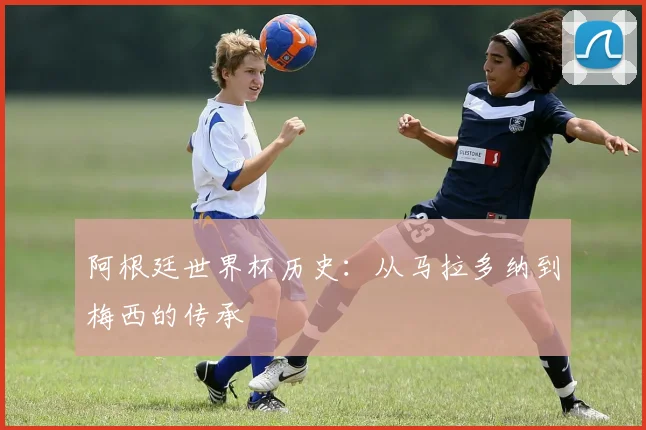 阿根廷世界杯历史:从马拉多纳到梅西的传承