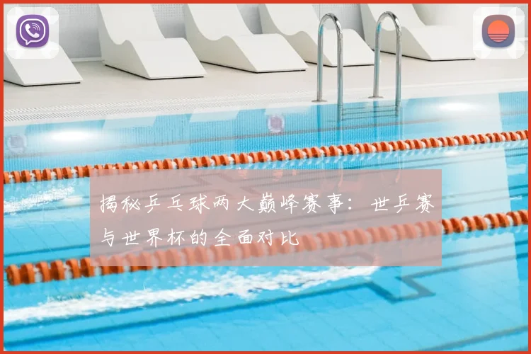 揭秘乒乓球两大巅峰赛事：世乒赛与世界杯的全面对比