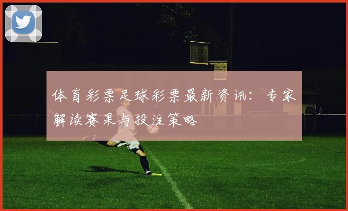 体育彩票足球彩票最新资讯:专家解读赛果与投注策略