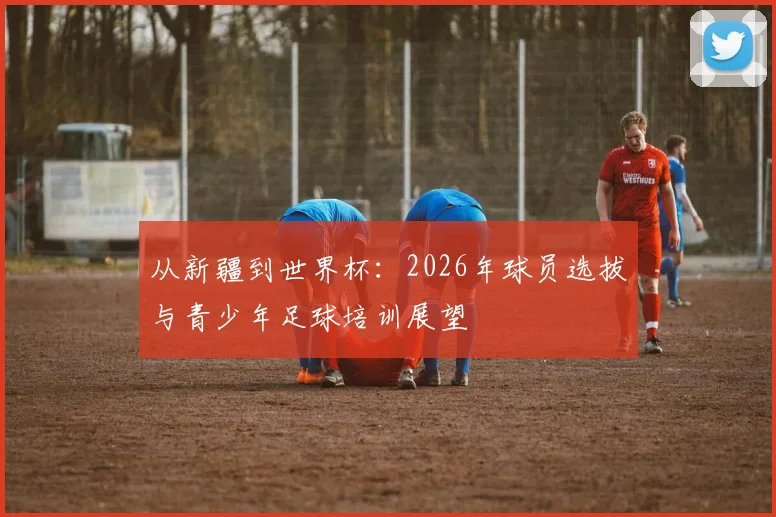 从新疆到世界杯：2026年球员选拔与青少年足球培训展望