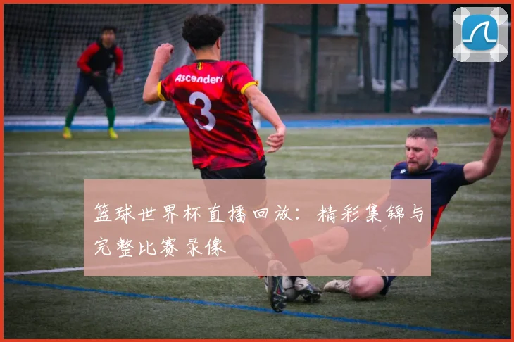 篮球世界杯直播回放:精彩集锦与完整比赛录像