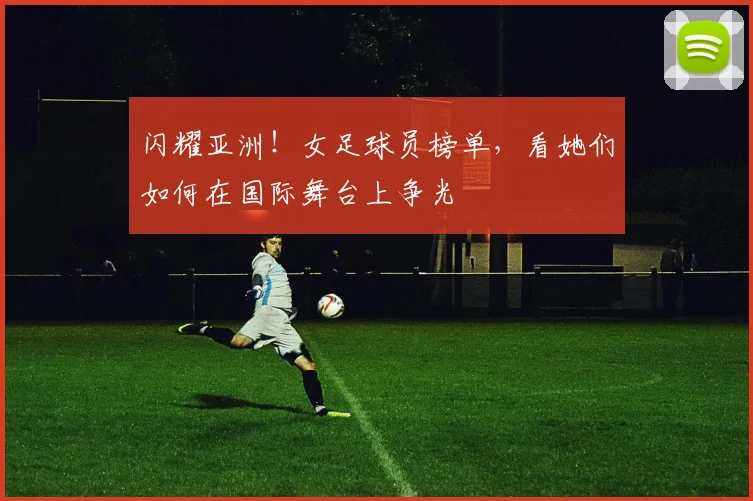 闪耀亚洲！女足球员榜单，看她们如何在国际舞台上争光
