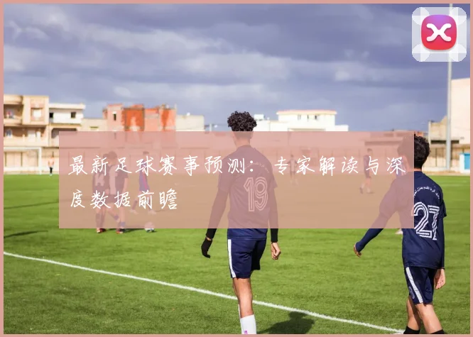 最新足球赛事预测:专家解读与深度数据前瞻