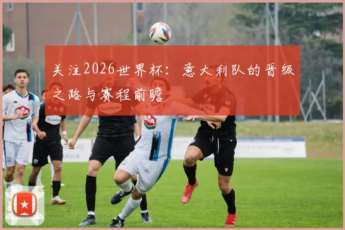 关注2026世界杯：意大利队的晋级之路与赛程前瞻